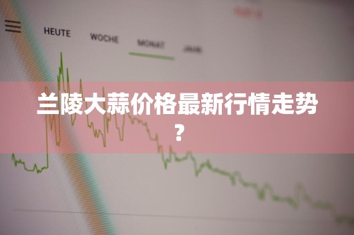 兰陵大蒜价格最新行情走势？