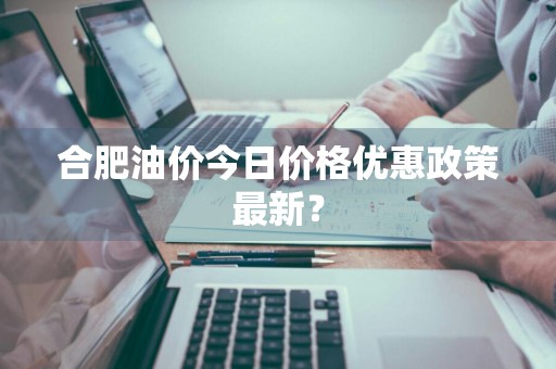 合肥油价今日价格优惠政策最新？