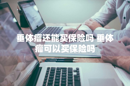 垂体瘤还能买保险吗 垂体瘤可以买保险吗
