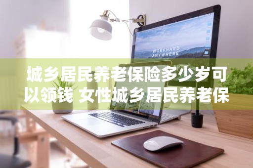 城乡居民养老保险多少岁可以领钱 女性城乡居民养老保险多少岁可以领钱