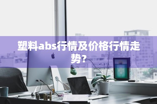 塑料abs行情及价格行情走势？