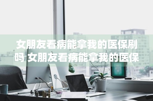 女朋友看病能拿我的医保刷吗 女朋友看病能拿我的医保刷吗 _女朋友