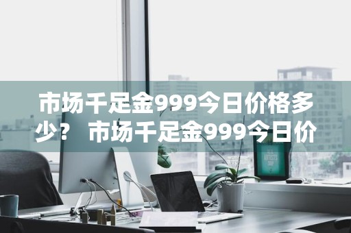 市场千足金999今日价格多少？ 市场千足金999今日价格多少钱一克