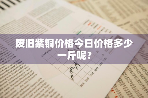 废旧紫铜价格今日价格多少一斤呢？