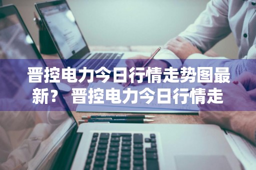 晋控电力今日行情走势图最新？ 晋控电力今日行情走势图最新消息