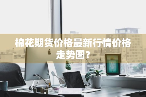 棉花期货价格最新行情价格走势图？