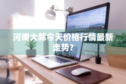 河南大蒜今天价格行情最新走势？