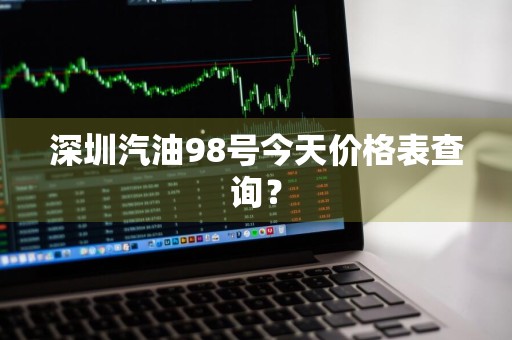 深圳汽油98号今天价格表查询？