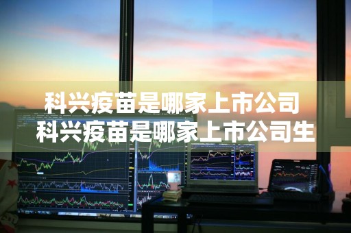 科兴疫苗是哪家上市公司 科兴疫苗是哪家上市公司生产的