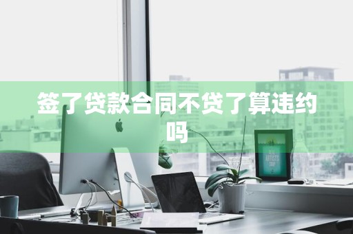 签了贷款合同不贷了算违约吗