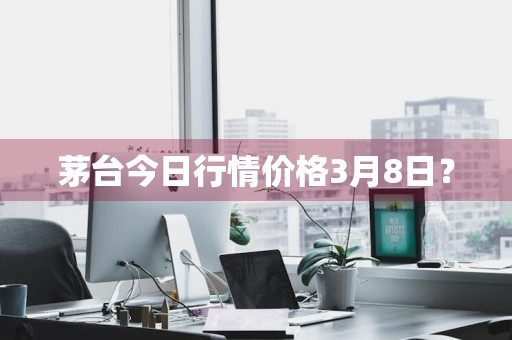 茅台今日行情价格3月8日？