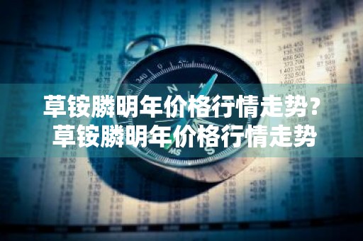 草铵膦明年价格行情走势？ 草铵膦明年价格行情走势图