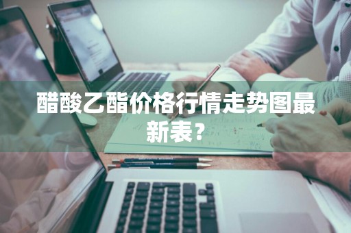 醋酸乙酯价格行情走势图最新表？