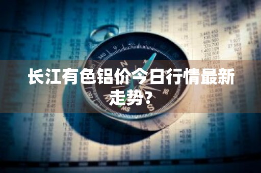 长江有色铝价今日行情最新走势？